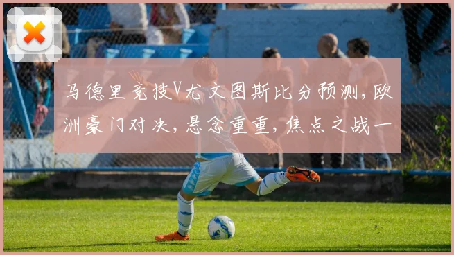 马德里竞技V尤文图斯比分预测,欧洲豪门对决,悬念重重,焦点之战一触即发,谁将笑傲江湖